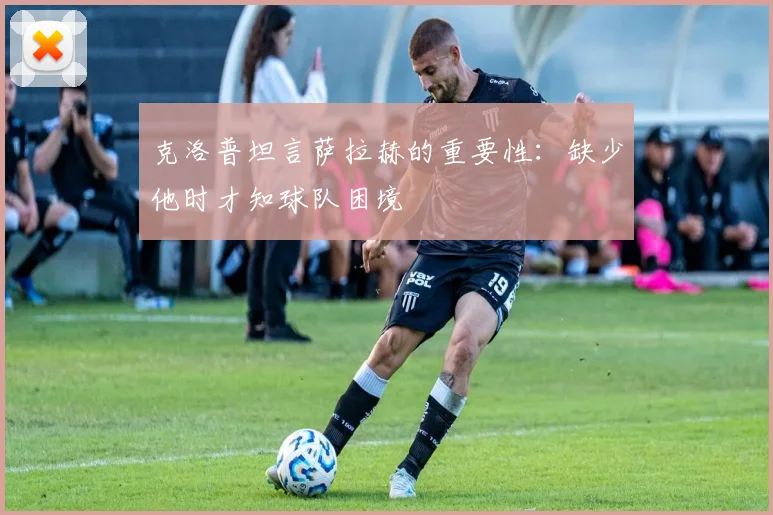 克洛普坦言萨拉赫的重要性：缺少他时才知球队困境