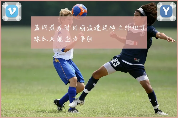 篮网最后时刻崩盘遭逆转主帅坦言球队未能全力争胜
