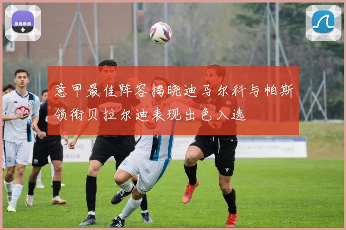 意甲最佳阵容揭晓迪马尔科与帕斯领衔贝拉尔迪表现出色入选