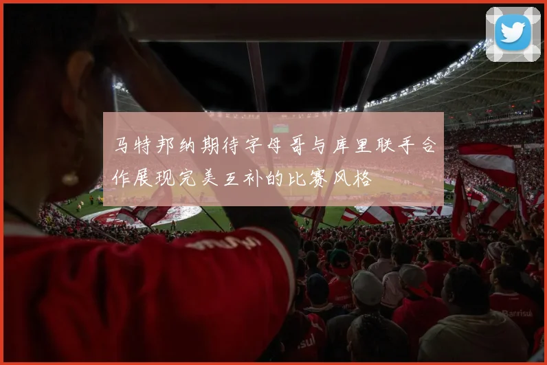 马特邦纳期待字母哥与库里联手合作展现完美互补的比赛风格