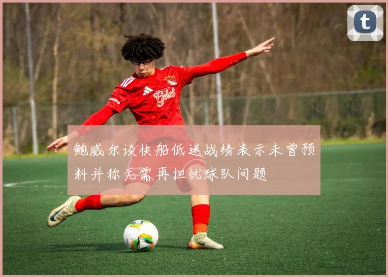 鲍威尔谈快船低迷战绩表示未曾预料并称无需再担忧球队问题