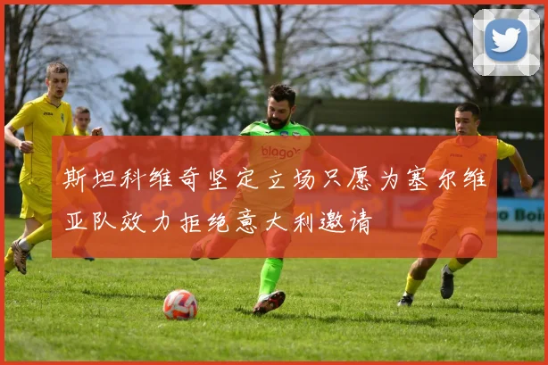 斯坦科维奇坚定立场只愿为塞尔维亚队效力拒绝意大利邀请
