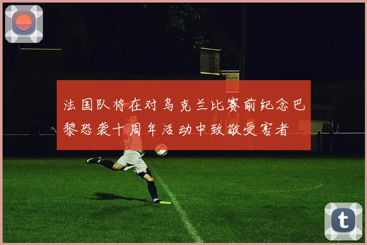 法国队将在对乌克兰比赛前纪念巴黎恐袭十周年活动中致敬受害者