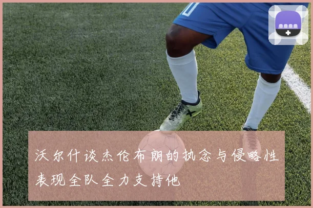 沃尔什谈杰伦布朗的执念与侵略性表现全队全力支持他