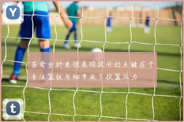 芬奇分析里德表现提升的关键在于专注篮板与细节放下投篮压力