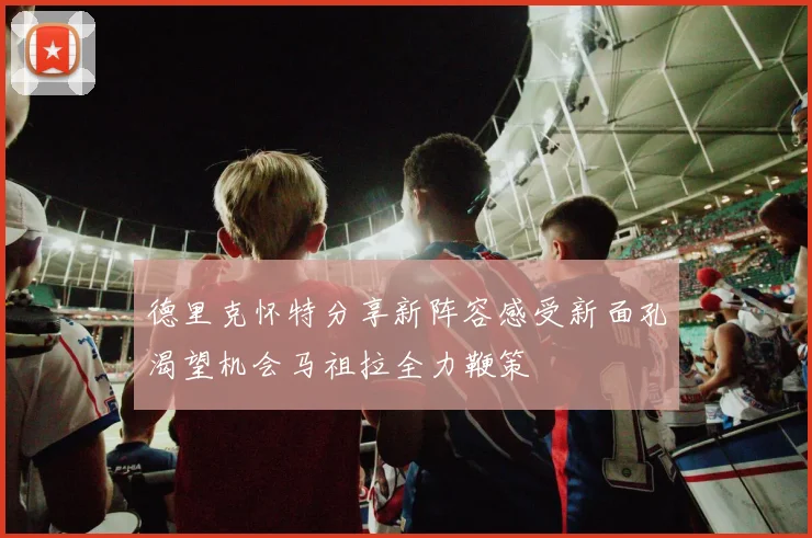 德里克怀特分享新阵容感受新面孔渴望机会马祖拉全力鞭策