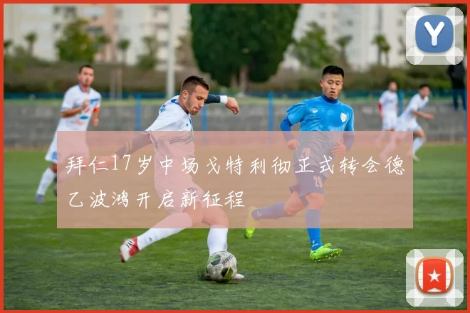 拜仁17岁中场戈特利彻正式转会德乙波鸿开启新征程