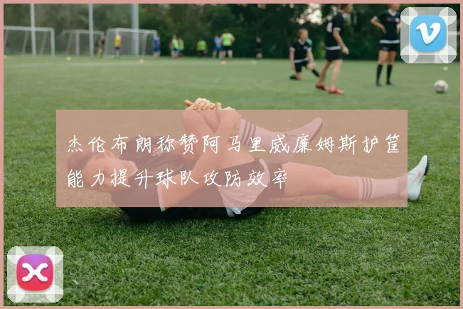 杰伦布朗称赞阿马里威廉姆斯护筐能力提升球队攻防效率