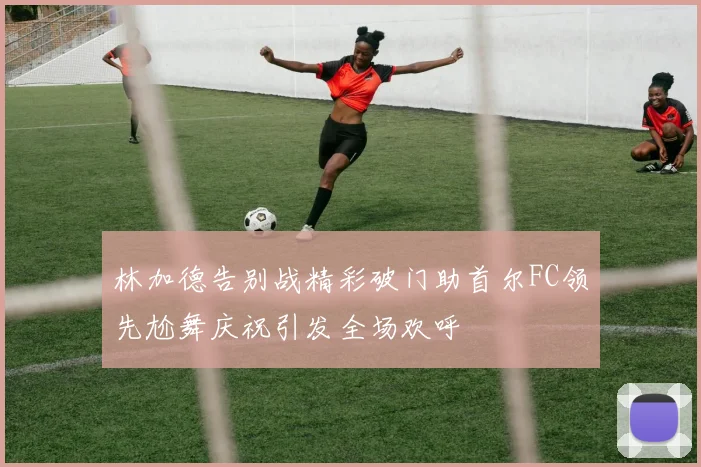 林加德告别战精彩破门助首尔FC领先尬舞庆祝引发全场欢呼