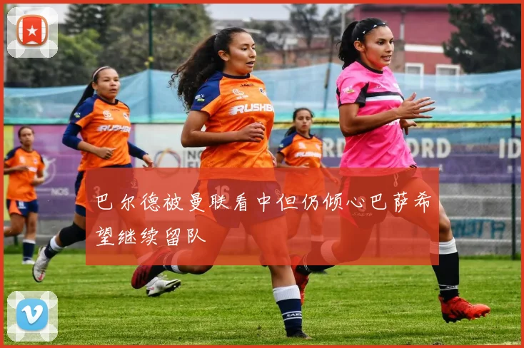 巴尔德被曼联看中但仍倾心巴萨希望继续留队