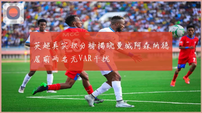 英超真实积分榜揭晓曼城阿森纳稳居前两名无VAR干扰