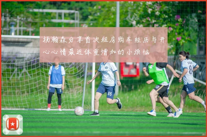 杨瀚森分享首次租房购车经历与开心心情最近体重增加的小烦恼