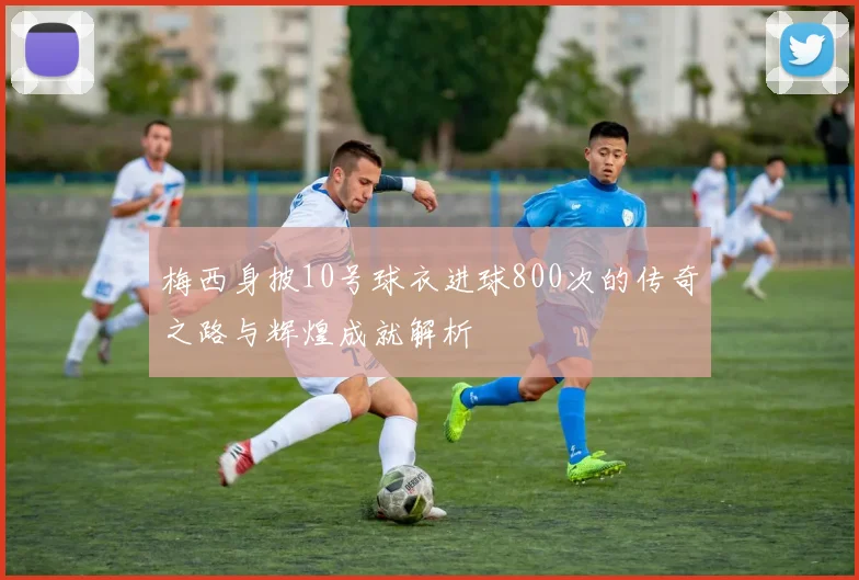 梅西身披10号球衣进球800次的传奇之路与辉煌成就解析