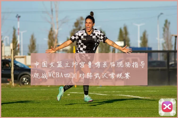 中国女篮主帅宫鲁鸣亲临现场指导观战WCBA四川对阵武汉常规赛