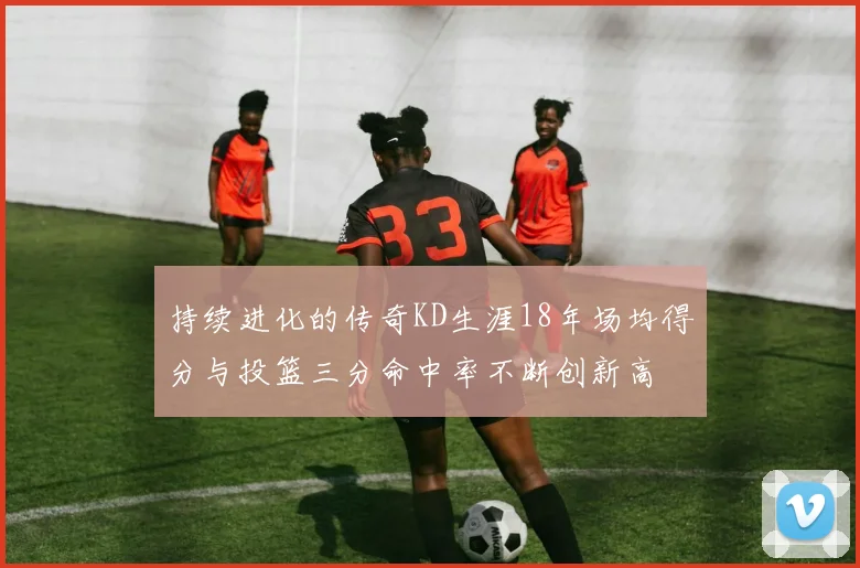 持续进化的传奇KD生涯18年场均得分与投篮三分命中率不断创新高
