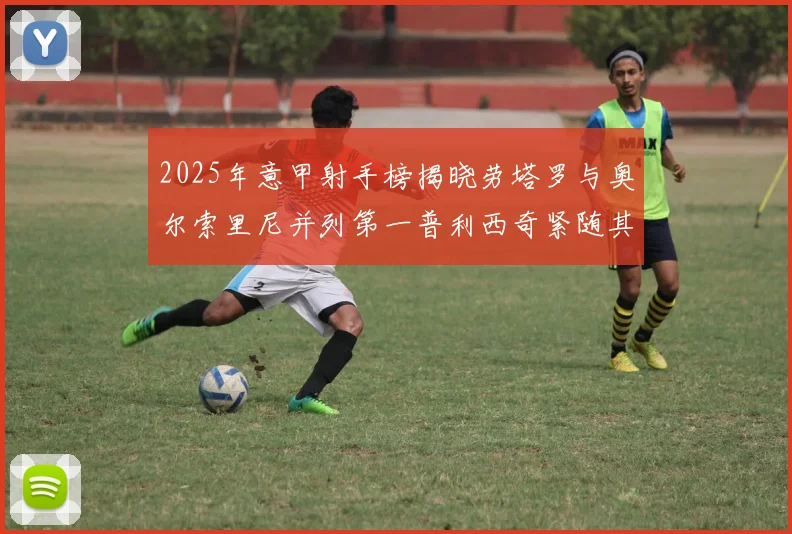 2025年意甲射手榜揭晓劳塔罗与奥尔索里尼并列第一普利西奇紧随其后