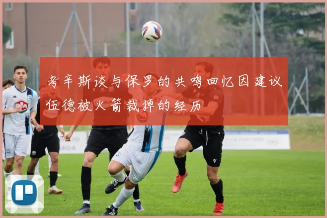 考辛斯谈与保罗的共鸣回忆因建议伍德被火箭裁掉的经历