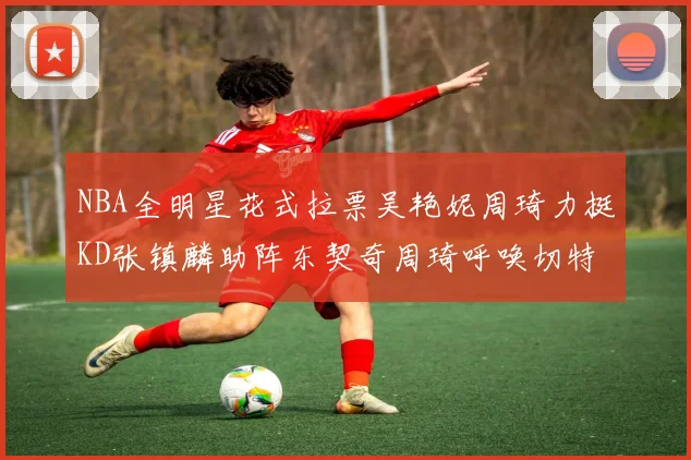 NBA全明星花式拉票吴艳妮周琦力挺KD张镇麟助阵东契奇周琦呼唤切特共襄盛举