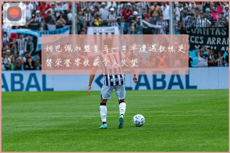 姆巴佩加盟皇马一年半遭遇教练更替荣誉零收获令人失望