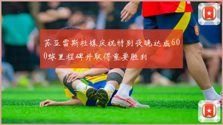 苏亚雷斯社媒庆祝特别夜晚达成600球里程碑并取得重要胜利