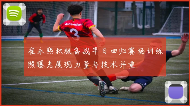 崔永熙积极备战早日回归赛场训练照曝光展现力量与技术并重