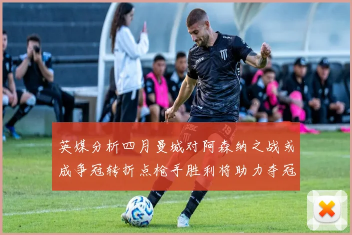 英媒分析四月曼城对阿森纳之战或成争冠转折点枪手胜利将助力夺冠希望