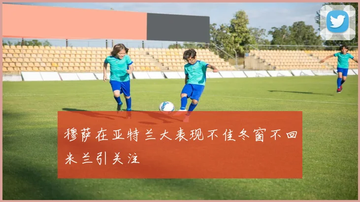 穆萨在亚特兰大表现不佳冬窗不回米兰引关注
