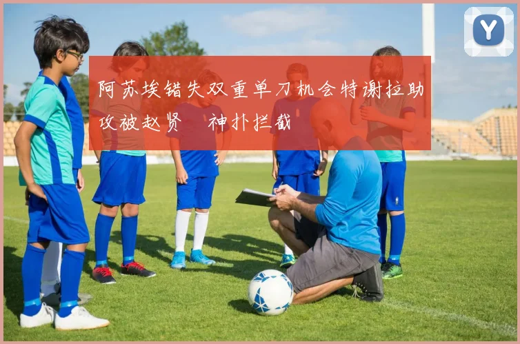 阿苏埃错失双重单刀机会特谢拉助攻被赵贤祐神扑拦截