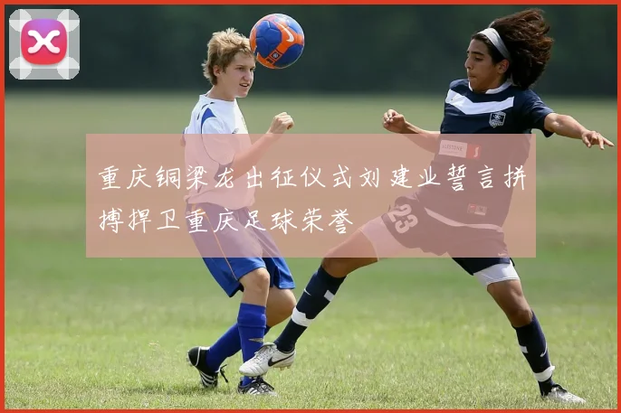 重庆铜梁龙出征仪式刘建业誓言拼搏捍卫重庆足球荣誉