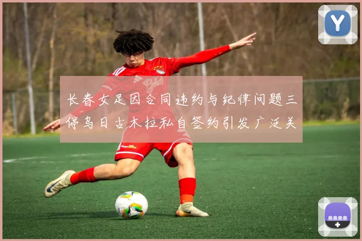 长春女足因合同违约与纪律问题三停乌日古木拉私自签约引发广泛关注