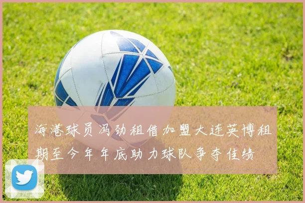 海港球员冯劲租借加盟大连英博租期至今年年底助力球队争夺佳绩