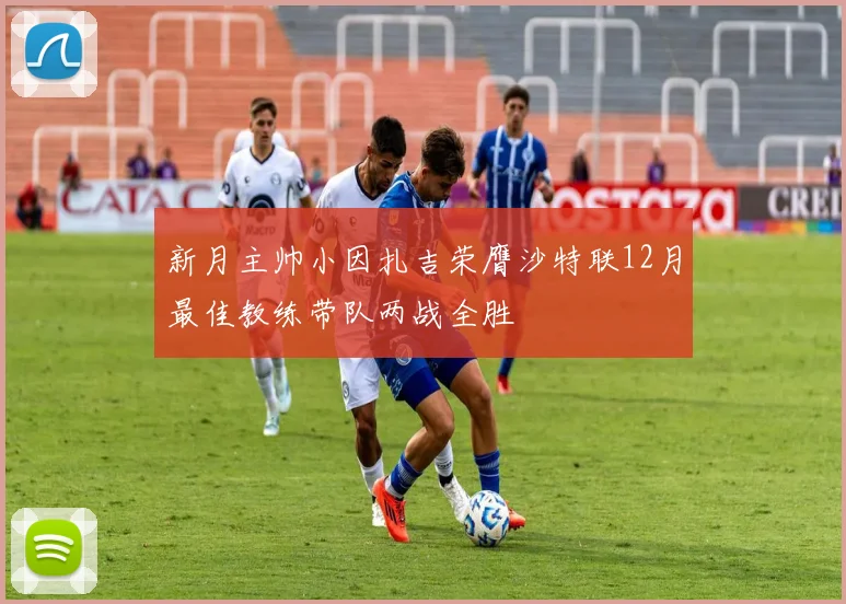 新月主帅小因扎吉荣膺沙特联12月最佳教练带队两战全胜