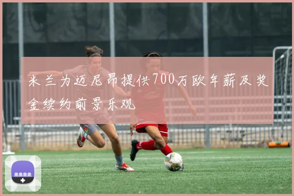 米兰为迈尼昂提供700万欧年薪及奖金续约前景乐观