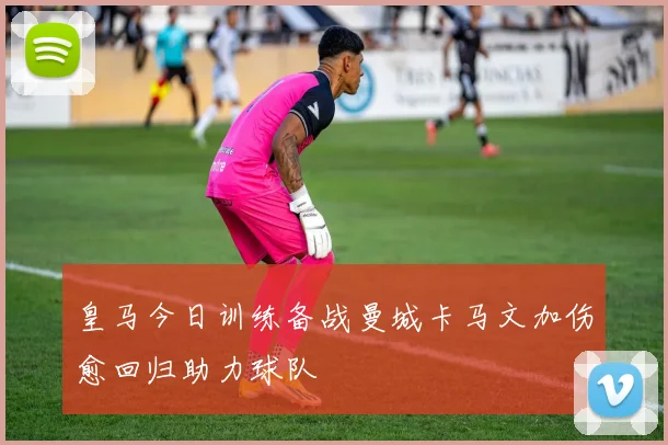 皇马今日训练备战曼城卡马文加伤愈回归助力球队