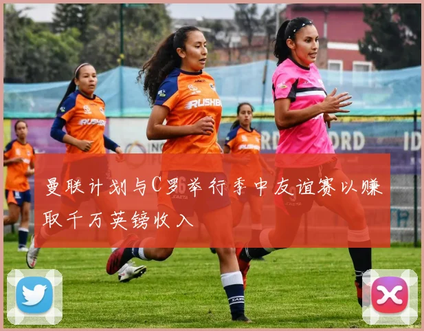 曼联计划与C罗举行季中友谊赛以赚取千万英镑收入