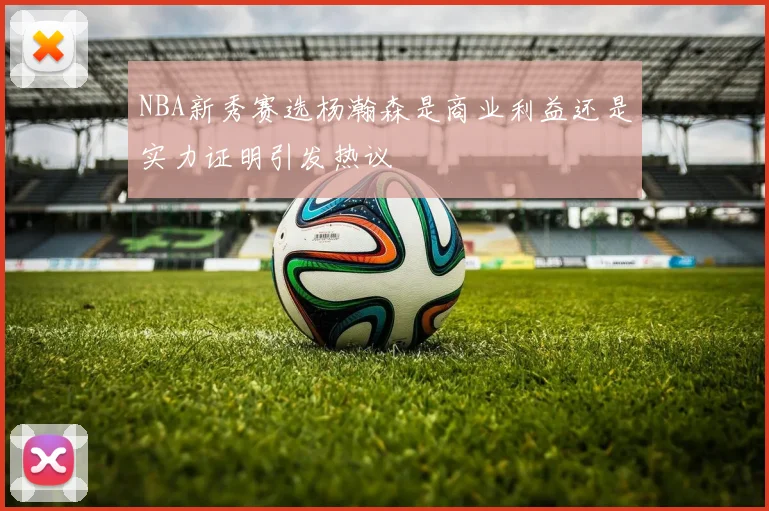 NBA新秀赛选杨瀚森是商业利益还是实力证明引发热议