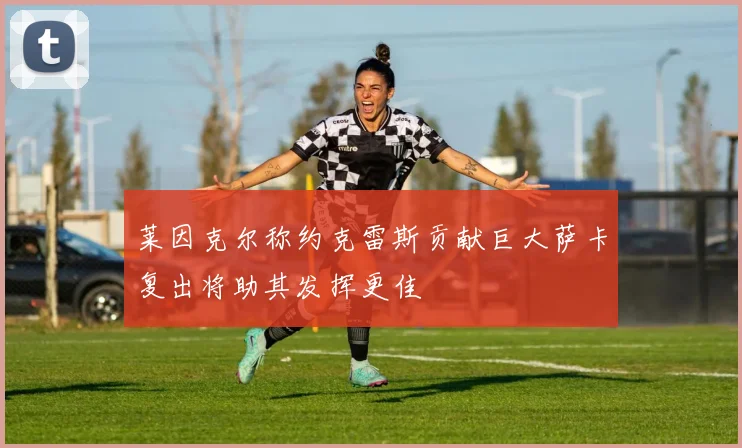 莱因克尔称约克雷斯贡献巨大萨卡复出将助其发挥更佳