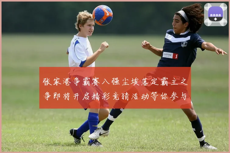 张家港争霸赛八强尘埃落定霸主之争即将开启精彩竞猜活动等你参与