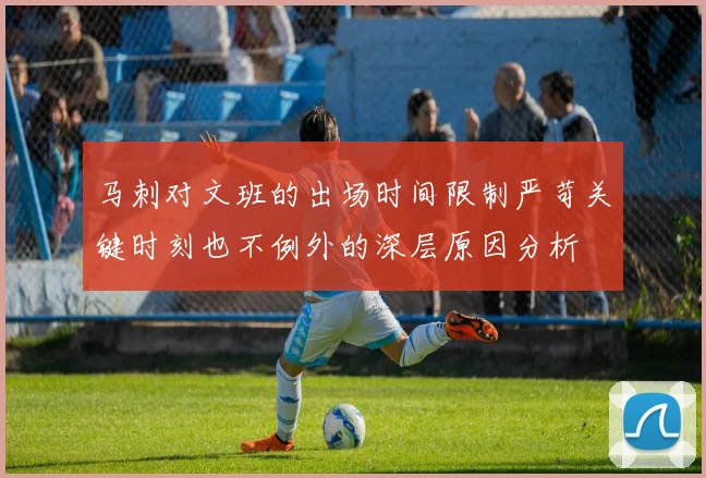 马刺对文班的出场时间限制严苛关键时刻也不例外的深层原因分析