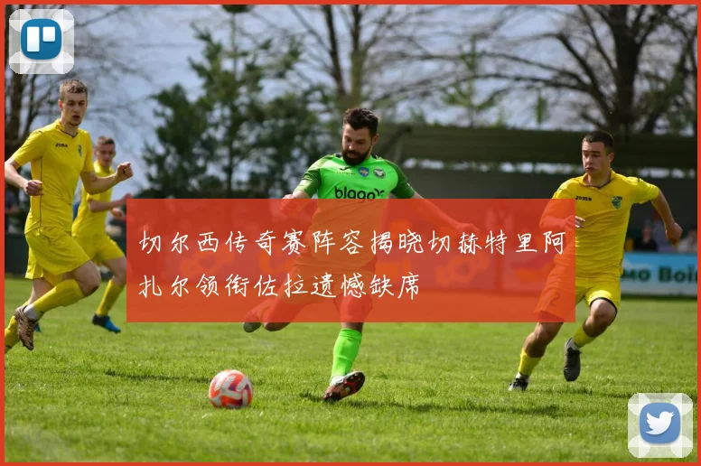 切尔西传奇赛阵容揭晓切赫特里阿扎尔领衔佐拉遗憾缺席