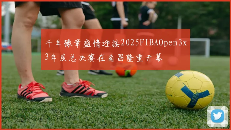 千年豫章盛情迎接2025FIBAOpen3x3年度总决赛在南昌隆重开幕