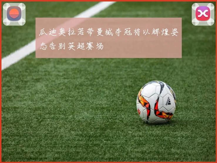 瓜迪奥拉若带曼城夺冠将以辉煌姿态告别英超赛场