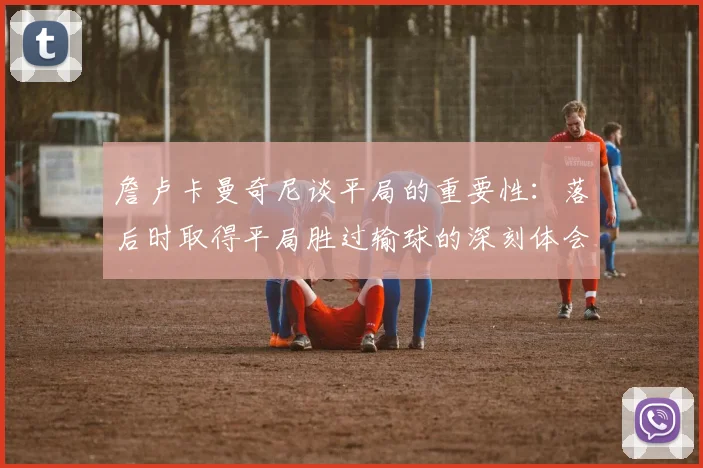 詹卢卡曼奇尼谈平局的重要性：落后时取得平局胜过输球的深刻体会