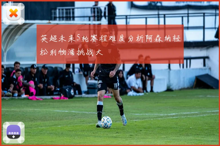 英超未来5轮赛程难度分析阿森纳轻松利物浦挑战大