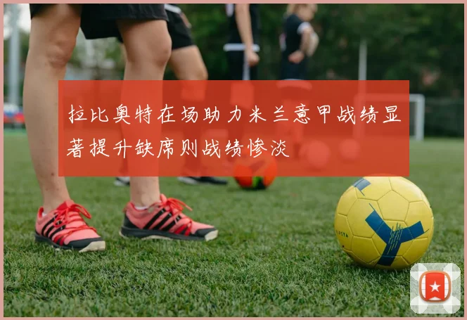 拉比奥特在场助力米兰意甲战绩显著提升缺席则战绩惨淡