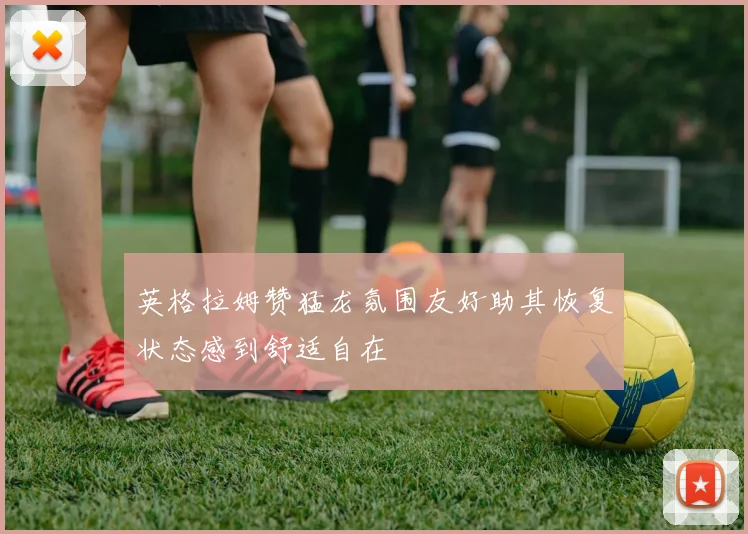 英格拉姆赞猛龙氛围友好助其恢复状态感到舒适自在