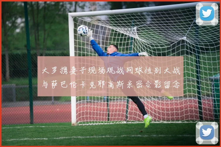 大罗携妻子现场观战网球性别大战与萨巴伦卡克耶高斯亲密合影留念