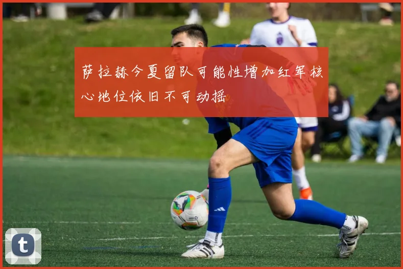 萨拉赫今夏留队可能性增加红军核心地位依旧不可动摇